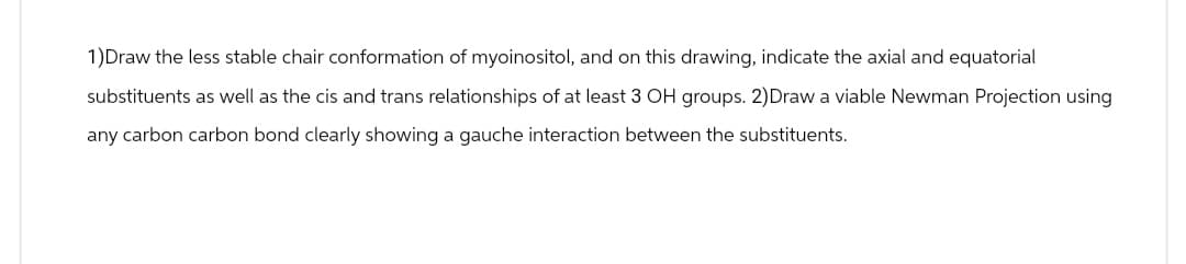 1)Draw the less stable chair conformation of myoinositol, and on this drawing, indicate the axial and equatorial
substituents as well as the cis and trans relationships of at least 3 OH groups. 2)Draw a viable Newman Projection using
any carbon carbon bond clearly showing a gauche interaction between the substituents.