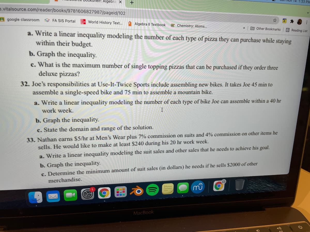 nelt: Algebra X
14 1:33 PM
e.vitalsource.com/reader/books/9781606827987/pageid/102
A google classroom
e FA SIS Portal
- World History Text...
O Algebra II Textbook
= Chemistry: Atoms...
A Other Bookmarks
E Reading List
a. Write a linear inequality modeling the number of each type of pizza they can purchase while staying
within their budget.
b. Graph the inequality.
c. What is the maximum number of single topping pizzas that can be purchased if they order three
deluxe pizzas?
32. Joe's responsibilities at Use-It-Twice Sports include assembling new bikes. It takes Joe 45 min to
assemble a single-speed bike and 75 min to assemble a mountain bike.
a. Write a linear inequality modeling the number of each type of bike Joe can assemble within a 40 hr
work week.
b. Graph the inequality.
c. State the domain and range of the solution.
33. Nathan earns $5/hr at Men's Wear plus 7% commission on suits and 4% commission on other items he
sells. He would like to make at least $240 during his 20 hr work week.
a. Write a linear inequality modeling the suit sales and other sales that he needs to achieve his goal.
c. Determine the minimum amount of suit sales (in dollars) he needs if he sells $2000 of other
merchandise.
b. Graph the inequality.
MacBook
