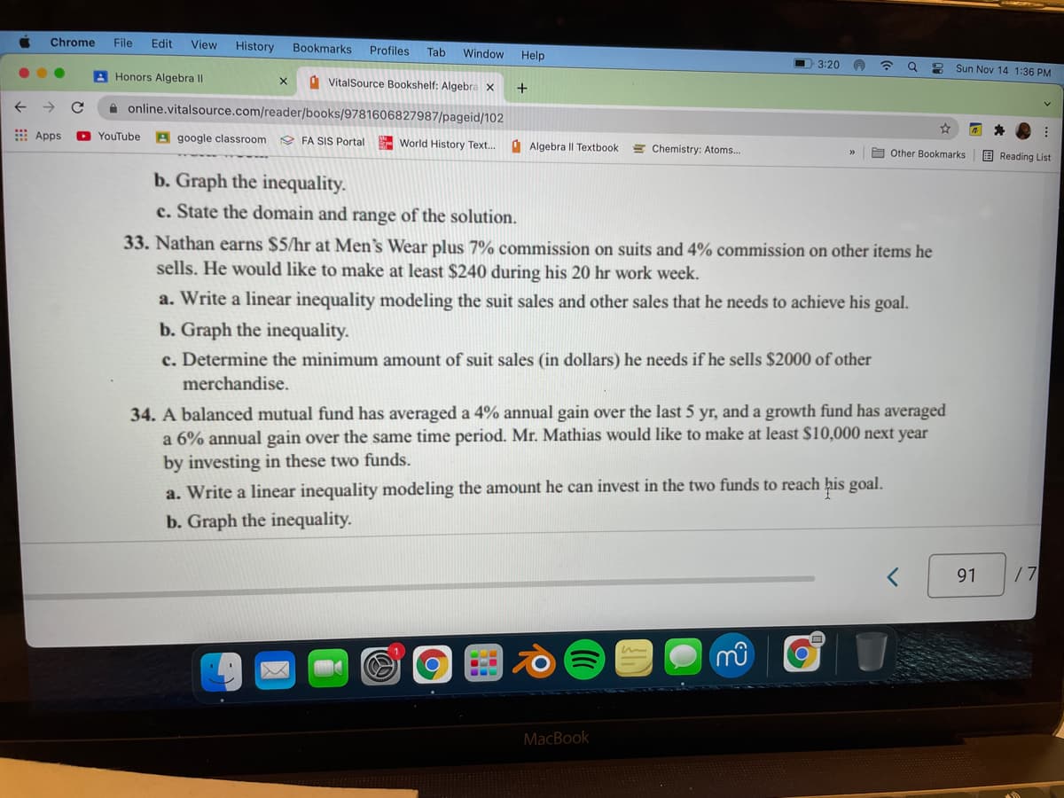 Chrome
File
Edit
View
History
Bookmarks
Profiles
Tab
Window
Help
O 3:20
Sun Nov 14 1:36 PM
A Honors Algebra II
A VitalSource Bookshelf: Algebra x
+
A online.vitalsource.com/reader/books/9781606827987/pageid/102
Apps
O YouTube
A google classroom
O FA SIS Portal
World History Text.
A Algebra Il Textbook
E Chemistry: Atoms..
E Other Bookmarks
E Reading List
b. Graph the inequality.
c. State the domain and range of the solution.
33. Nathan earns $5/hr at Men's Wear plus 7% commission on suits and 4% commission on other items he
sells. He would like to make at least $240 during his 20 hr work week.
a. Write a linear inequality modeling the suit sales and other sales that he needs to achieve his goal.
b. Graph the inequality.
c. Determine the minimum amount of suit sales (in dollars) he needs if he sells $2000 of other
merchandise.
34. A balanced mutual fund has averaged a 4% annual gain over the last 5 yr, and a growth fund has averaged
a 6% annual gain over the same time period. Mr. Mathias would like to make at least $10,000 next year
by investing in these two funds.
a. Write a linear inequality modeling the amount he can invest in the two funds to reach his goal.
b. Graph the inequality.
91
/7
MacBook
