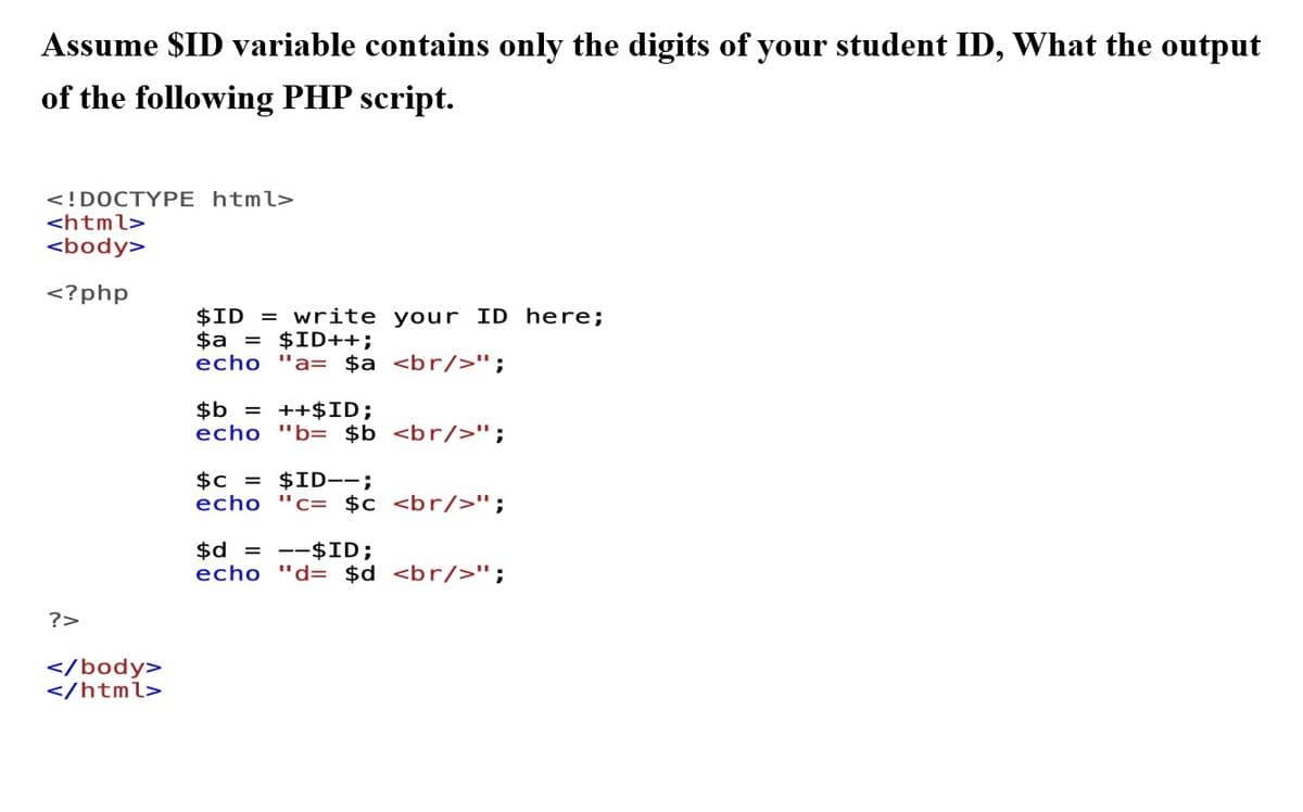 Assume $ID variable contains only the digits of your student ID, What the output
of the following PHP script.
<!DOCTYPE html>
<html>
<body>
<?php
?>
</body>
</html>
$ID = write your ID here;
$a = $ID++;
echo "a= $a <br/>";
$b = ++$ID;
echo "b= $b <br/>";
$c = $ID--;
echo "c= $c <br/>";
$d=$ID;
echo "d= $d <br/>";