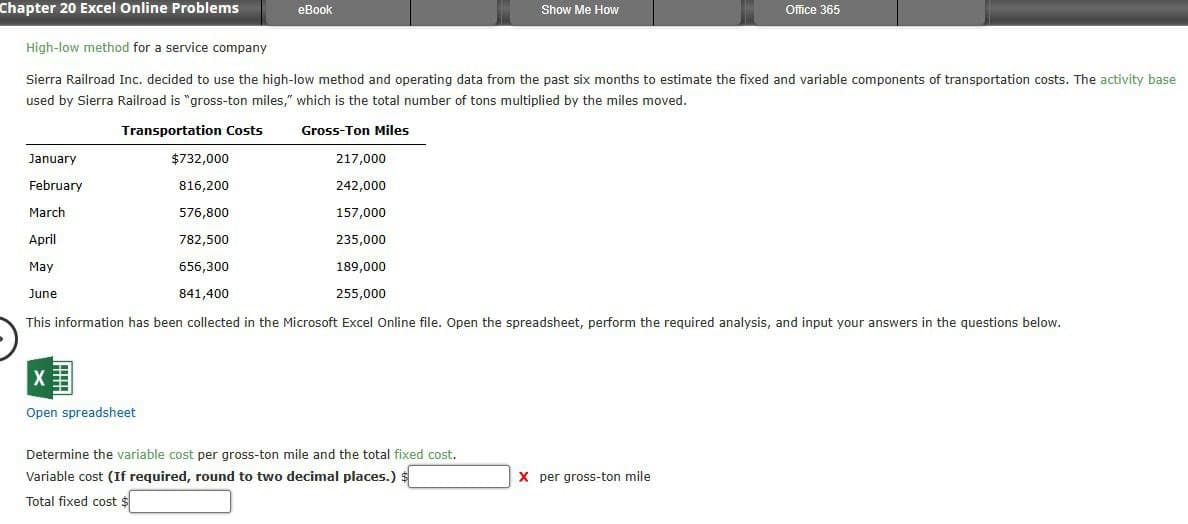 Chapter 20 Excel Online Problems
eBook
High-low method for a service company
Show Me How
Office 365
Sierra Railroad Inc. decided to use the high-low method and operating data from the past six months to estimate the fixed and variable components of transportation costs. The activity base
used by Sierra Railroad is "gross-ton miles," which is the total number of tons multiplied by the miles moved.
January
February
March
April
May
June
Transportation Costs
Gross-Ton Miles
$732,000
217,000
816,200
242,000
576,800
157,000
782,500
235,000
656,300
841,400
189,000
255,000
This information has been collected in the Microsoft Excel Online file. Open the spreadsheet, perform the required analysis, and input your answers in the questions below.
Open spreadsheet
Determine the variable cost per gross-ton mile and the total fixed cost.
Variable cost (If required, round to two decimal places.) $
Total fixed cost $
X per gross-ton mile