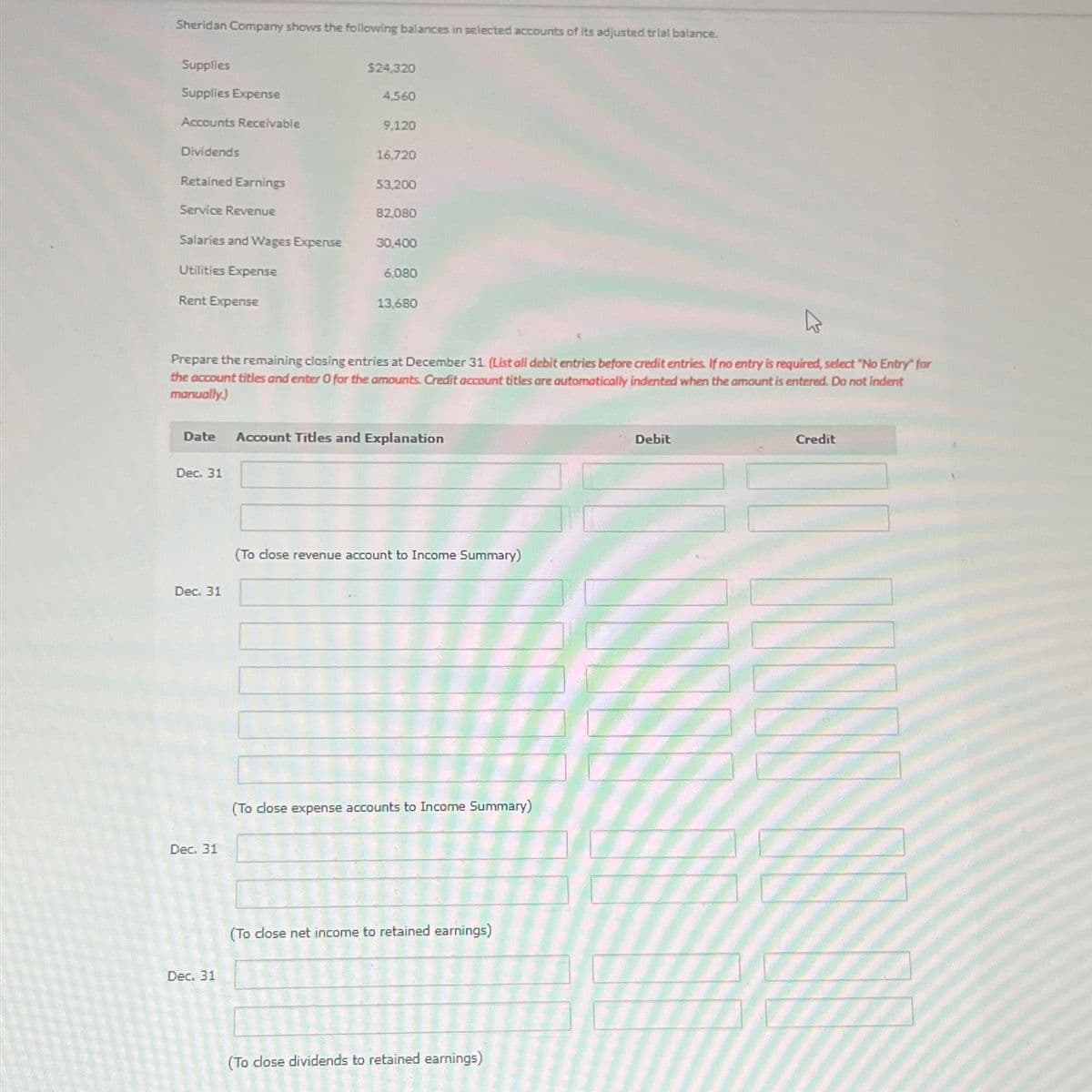 Sheridan Company shows the following balances in selected accounts of its adjusted trial balance.
Supplies
$24,320
Supplies Expense
4,560
Accounts Receivable
9,120
Dividends
16.720
Retained Earnings
53,200
Service Revenue
82,080
Salaries and Wages Expense
30,400
Utilities Expense
6,080
Rent Expense
13,680
Prepare the remaining closing entries at December 31. (List all debit entries before credit entries. If no entry is required, select "No Entry" for
the account titles and enter 0 for the amounts. Credit account titles are automatically indented when the amount is entered. Do not indent
manually.)
Date
Account Titles and Explanation
Dec. 31
Dec. 31
Dec. 31
Dec. 31
(To close revenue account to Income Summary)
(To close expense accounts to Income Summary)
(To close net income to retained earnings)
(To close dividends to retained earnings)
Debit
Credit