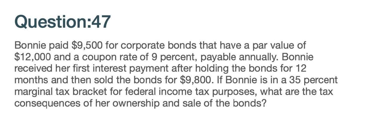 Question:47
Bonnie paid $9,500 for corporate bonds that have a par value of
$12,000 and a coupon rate of 9 percent, payable annually. Bonnie
received her first interest payment after holding the bonds for 12
months and then sold the bonds for $9,800. If Bonnie is in a 35 percent
marginal tax bracket for federal income tax purposes, what are the tax
consequences of her ownership and sale of the bonds?