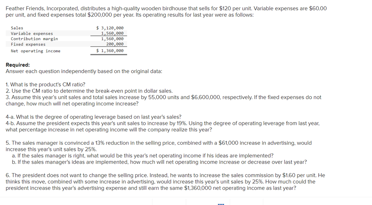 Feather Friends, Incorporated, distributes a high-quality wooden birdhouse that sells for $120 per unit. Variable expenses are $60.00
per unit, and fixed expenses total $200,000 per year. Its operating results for last year were as follows:
Sales
Variable expenses
Contribution margin
Fixed expenses
Net operating income
$ 3,120,000
1,560,000
1,560,000
200,000
$ 1,360,000
Required:
Answer each question independently based on the original data:
1. What is the product's CM ratio?
2. Use the CM ratio to determine the break-even point in dollar sales.
3. Assume this year's unit sales and total sales increase by 55,000 units and $6,600,000, respectively. If the fixed expenses do not
change, how much will net operating income increase?
4-a. What is the degree of operating leverage based on last year's sales?
4-b. Assume the president expects this year's unit sales to increase by 19%. Using the degree of operating leverage from last year,
what percentage increase in net operating income will the company realize this year?
5. The sales manager is convinced a 13% reduction in the selling price, combined with a $61,000 increase in advertising, would
increase this year's unit sales by 25%.
a. If the sales manager is right, what would be this year's net operating income if his ideas are implemented?
b. If the sales manager's ideas are implemented, how much will net operating income increase or decrease over last year?
6. The president does not want to change the selling price. Instead, he wants to increase the sales commission by $1.60 per unit. He
thinks this move, combined with some increase in advertising, would increase this year's unit sales by 25%. How much could the
president increase this year's advertising expense and still earn the same $1,360,000 net operating income as last year?