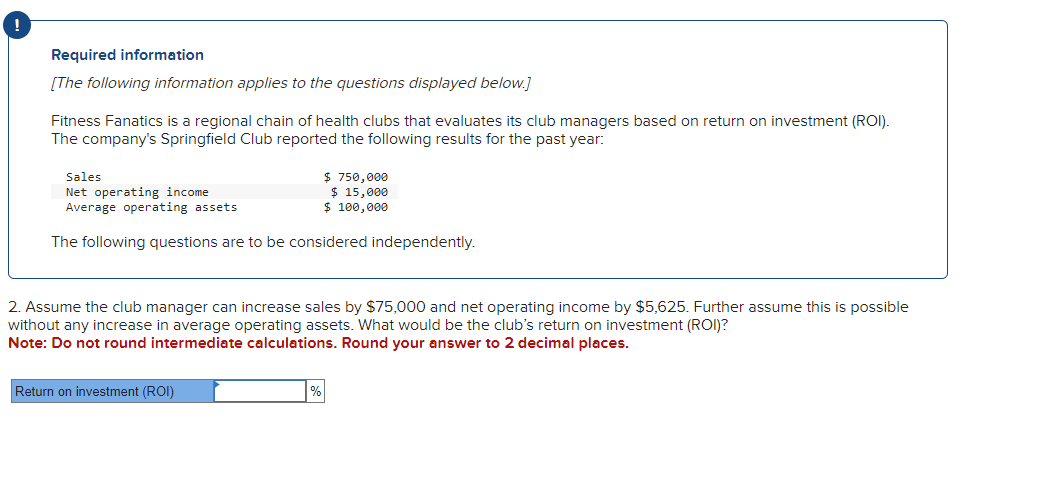 Required information
[The following information applies to the questions displayed below.]
Fitness Fanatics is a regional chain of health clubs that evaluates its club managers based on return on investment (ROI).
The company's Springfield Club reported the following results for the past year:
Sales
Net operating income
Average operating assets
$750,000
$ 15,000
$ 100,000
The following questions are to be considered independently.
2. Assume the club manager can increase sales by $75,000 and net operating income by $5,625. Further assume this is possible
without any increase in average operating assets. What would be the club's return on investment (ROI)?
Note: Do not round intermediate calculations. Round your answer to 2 decimal places.
Return on investment (ROI)