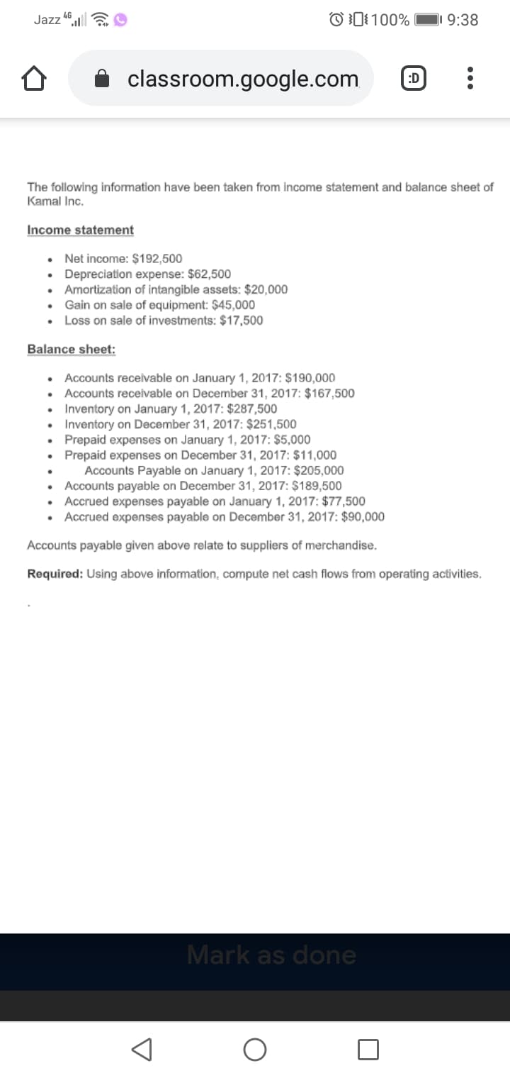 The following information have been taken from income statement and balance sheet of
Kamal Inc.
Income statement
• Net income: $192,500
• Depreciation expense: $62,500
• Amortization of intangible assets: $20,000
• Gain on sale of equipment: $45,000
• Loss on sale of investments: $17,500
Balance sheet:
• Accounts receivable on January 1, 2017: $190,000
• Accounts receivable on December 31, 2017: $167,500
• Inventory on January 1, 2017: $287,500
• Inventory on December 31, 2017: $251,500
• Prepaid expenses on January 1, 2017: $5,000
• Prepaid expenses on December 31, 2017: $11,000
Accounts Payable on January 1, 2017: $205,000
• Accounts payable on December 31, 2017: $189,500
• Accrued expenses payable on January 1, 2017: $77,500
• Accrued expenses payable on December 31, 2017: $90,000
Accounts payable given above relate to suppliers of merchandise.
Required: Using above information, compute net cash flows from operating activities.
