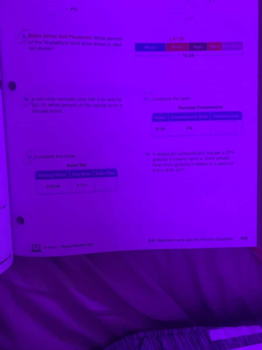 9 Make Sense and Persevere What percent
of the 16-gigabyte hard drive shown is used
for photos?
3.32 GB
Music
Other ce
Photos
Apps
16 GB
10. A shirt that normally costs $30 is on sale for
$21.75. What percent of the regular price is
the sale price?
11. Complete the table.
Earning Commission
Sales
Commission Rate Commission
$768
4%
12. Complete the table.
13. A restaurant automatically charges a 20%
gratuity if a party has 6 or more people.
How much gratuity is added to a party of
6 on a $141 bill?
Sales Tax
Selling Price
Tax Rate
Sales Tax
$39.98
4.5%
pay?
3-3 Represent and Use the Percent Equation
153
Go Online | PearsonRealize.com
