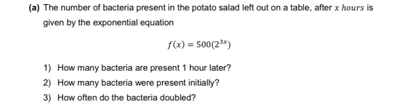 (a) The number of bacteria present in the potato salad left out on a table, after x hours is
given by the exponential equation
f(x) = 500(23×)
1) How many bacteria are present 1 hour later?
2) How many bacteria were present initially?
3) How often do the bacteria doubled?
