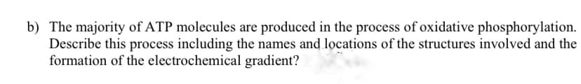 b) The majority of ATP molecules are produced in the process of oxidative phosphorylation.
Describe this process including the names and locations of the structures involved and the
formation of the electrochemical gradient?
