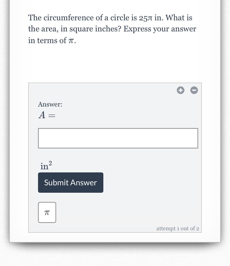 The circumference of a circle is 25A in. What is
the area, in square inches? Express your answer
in terms of T.
Answer:
A =
in?
Submit Answer
attempt 1 out of 2
