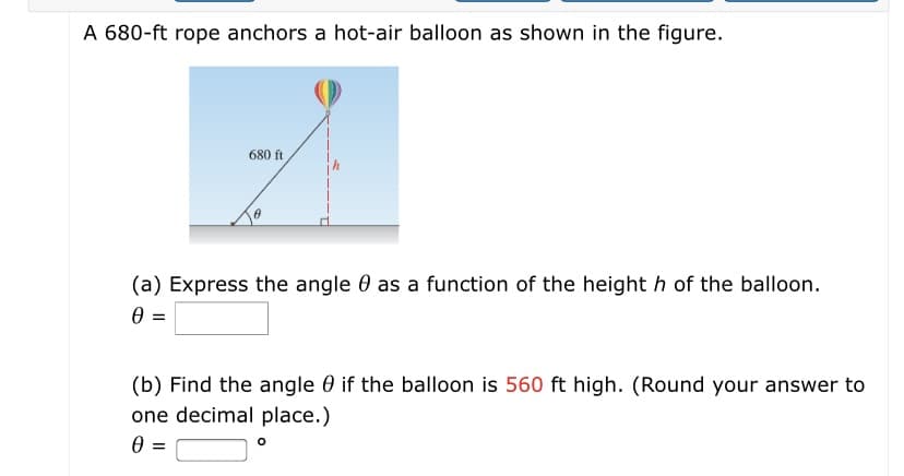 A 680-ft rope anchors a hot-air balloon as shown in the figure.
680 ft
(a) Express the angle 0 as a function of the height h of the balloon.
=
(b) Find the angle 0 if the balloon is 560 ft high. (Round your answer to
one decimal place.)
0 :
