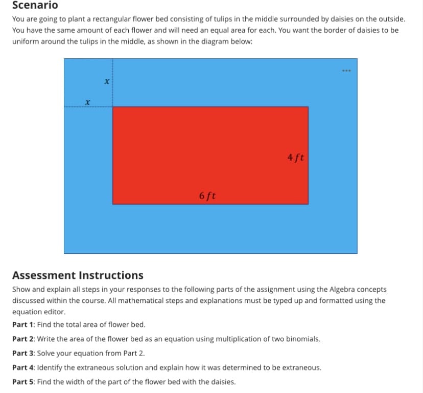 Scenario
You are going to plant a rectangular flower bed consisting of tulips in the middle surrounded by daisies on the outside.
You have the same amount of each flower and will need an equal area for each. You want the border of daisies to be
uniform around the tulips in the middle, as shown in the diagram below:
x
6 ft
4 ft
***
Assessment Instructions
Show and explain all steps in your responses to the following parts of the assignment using the Algebra concepts
discussed within the course. All mathematical steps and explanations must be typed up and formatted using the
equation editor.
Part 1: Find the total area of flower bed.
Part 2: Write the area of the flower bed as an equation using multiplication of two binomials.
Part 3: Solve your equation from Part 2.
Part 4: Identify the extraneous solution and explain how it was determined to be extraneous.
Part 5: Find the width of the part of the flower bed with the daisies.