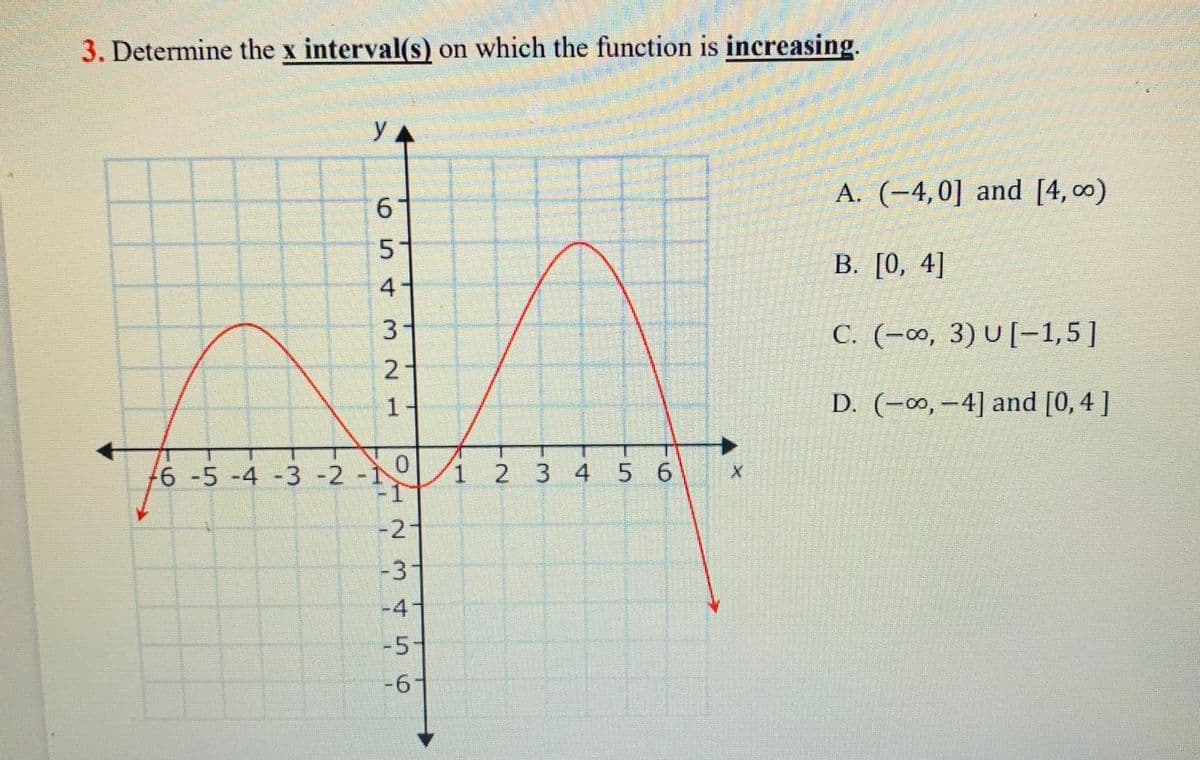 3. Determine the x interval(s) on which the function is increasing.
Y A
A. (-4,0] and [4, 00)
В. [О, 4]
4
C. (-∞, 3) U [-1,5]
-
1-
2.
D. (-∞, -4] and [0, 4 ]
6 -5 -4 -3 -2 -
1 2 3 45 6
-2
-3
-4"
-5
-6-
6.
3.
