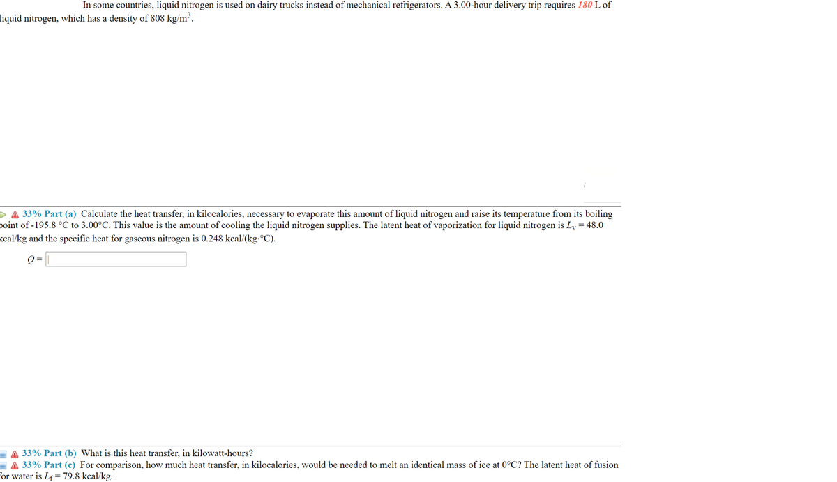 In some countries, liquid nitrogen is used on dairy trucks instead of mechanical refrigerators. A 3.00-hour delivery trip requires 180 L of
liquid nitrogen, which has a density of 808 kg/m³.
D A 33% Part (a) Calculate the heat transfer, in kilocalories, necessary to evaporate this amount of liquid nitrogen and raise its temperature from its boiling
point of -195.8 °C to 3.00°C. This value is the amount of cooling the liquid nitrogen supplies. The latent heat of vaporization for liquid nitrogen is Ly = 48.0
kcal/kg and the specific heat for gaseous nitrogen is 0.248 kcal/(kg-°C).
Q = |
33% Part (b) What is this heat transfer, in kilowatt-hours?
33% Part (c) For comparison, how much heat transfer, in kilocalories, would be needed to melt an identical mass of ice at 0°C? The latent heat of fusion
for water is Lf= 79.8 kcal/kg.
