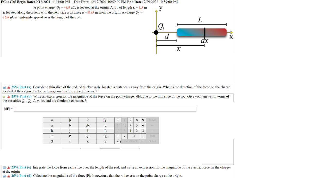 EC4: Ch5 Begin Date: 9/12/2021 11:01:00 PM -- Due Date: 12/17/2021 10:59:00 PM End Date: 7/29/2022 10:59:00 PM
A point charge, Q1 =-4.8 µC, is located at the origin. A rod of length L = 1.3 m
is located along the x-axis with the near side a distance d= 0.45 m from the origin. A charge Q2 =
y
16.8 µC is uniformly spread over the length of the rod.
L
Q,
d
X
dx
the direction of the force on the charge
A 25% Part (a) Consider a thin slice of the rod, of thickness dx, located a distance x away from the origin. What
located at the origin due to the charge on this thin slice of the rod?
P A 25% Part (b) Write an expression for the magnitude of the force on the point charge, dF], due to the thin slice of the rod. Give your answer in terms of
the variables 0,, Q2, L, x, dx, and the Coulomb constant, k.
|dF|
a
7
8.
9
НOME
a
b
dx
4
5
6.
k
1
2
3
P
Q1
Q2
+
END
m
S
t
VO BACKSPACE
CLEAR
X
y
DEL
A 25% Part (c) Integrate the force from each slice over the length of the rod, and write an expression for the magnitude of the electric force on the charge
at the origin.
A 25% Part (d) Calculate the magnitude of the force (F], in newtons, that the rod exerts on the point charge at the origin.
