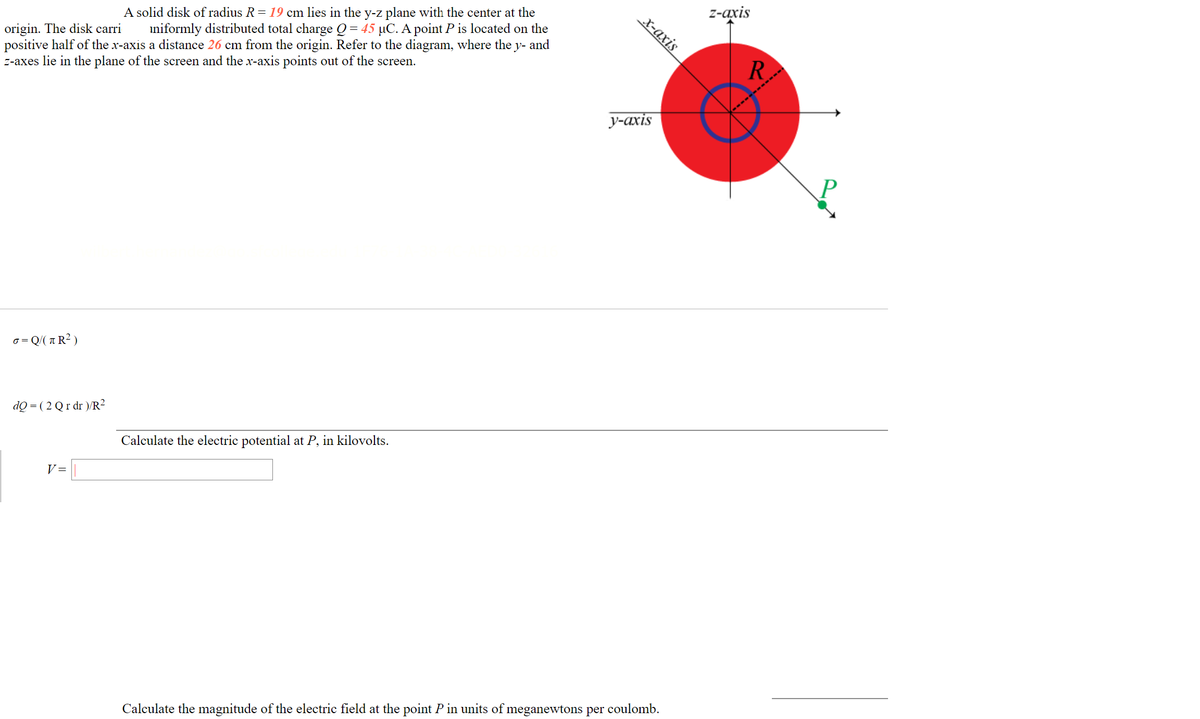 z-axis
A solid disk of radius R= 19 cm lies in the y-z plane with the center at the
iniformly distributed total charge Q= 45 µC. A point P is located on the
х-ахіs
origin. The disk carri
positive half of the x-axis a distance 26 cm from the origin. Refer to the diagram, where the y- and
z-axes lie in the plane of the screen and the x-axis points out of the screen.
R.
у-ахis
σ Q ( π ? )
dQ = ( 2 Qr dr )/R²
Calculate the electric potential at P, in kilovolts.
V =
Calculate the magnitude of the electric field at the point P in units of meganewtons per coulomb.
