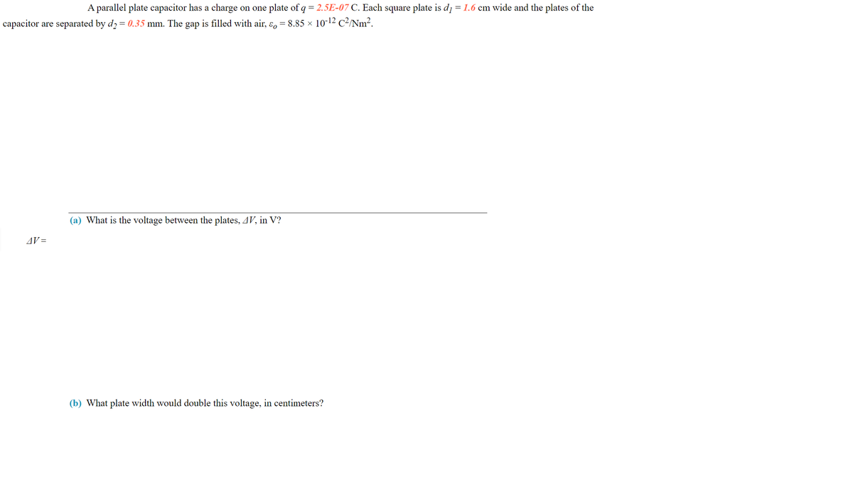 A parallel plate capacitor has a charge on one plate of q = 2.5E-07 C. Each square plate is d1 = 1.6 cm wide and the plates of the
capacitor are separated by d2 = 0.35 mm. The gap is filled with air, ɛ, = 8.85 × 10-12 C²/Nm?.
(a) What is the voltage between the plates, 4V, in V?
AV =
(b) What plate width would double this voltage, in centimeters?
