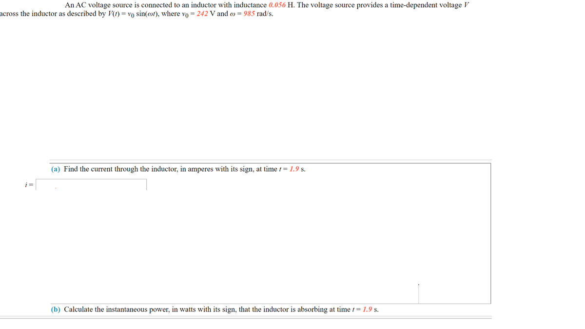 An AC voltage source is connected to an inductor with inductance 0.056 H. The voltage source provides a time-dependent voltage V
across the inductor as described by V(t) = vo sin(@t), where vo = 242 V and o = 985 rad/s.
(a) Find the current through the inductor, in amperes with its sign, at time t = 1.9 s.
i =
(b) Calculate the instantaneous power, in watts with its sign, that the inductor is absorbing at time t = 1.9 s.
