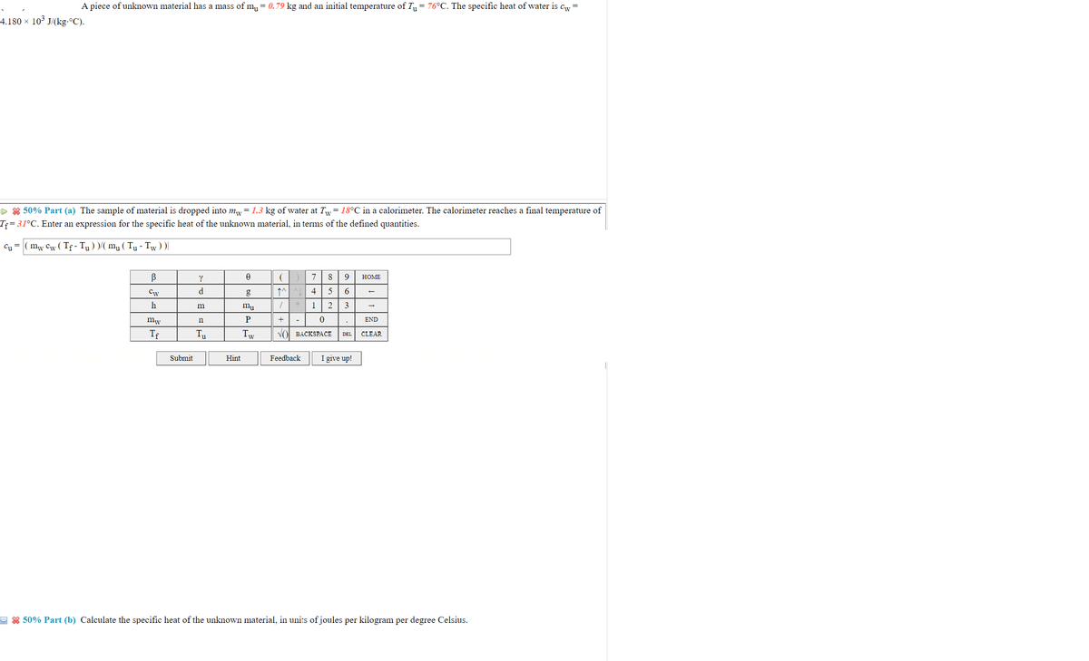 A piece of unknown material has a mass of m,= 0.79 kg and an initial temperature of T= 76°C. The specific heat of water is cw
=
4.180 x 103 J/(kg.°C).
> * 50% Part (a) The sample of material is dropped into m, = 1.3 kg of water at Tw= 18°C in a calorimeter. The calorimeter reaches a final temperature of
Tf= 31°C. Enter an expression for the specific heat of the unknown material, in terms of the defined quantities.
C1=
mw Cw ( Tf - Tu )my ( Ty - Tw))|
7
8
9
HOME
Cw
g
↑^^
6
m
1
2
3
mw
n
P
END
Tf
Tu
Tw
Vol BACKSPACE
DEL
CLEAR
Submit
Hint
Feedback
I give up!
E * 50% Part (b) Calculate the specific heat of the unknown material, in units of joules per kilogram per degree Celsius.

