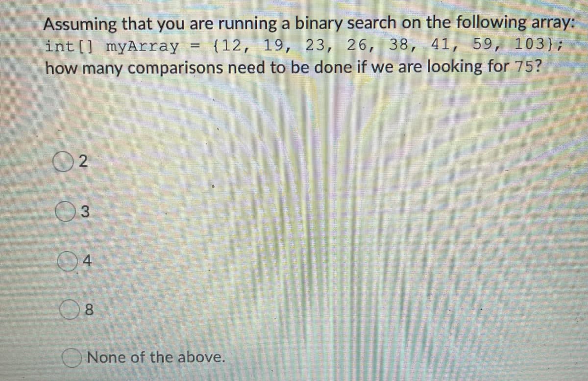 Assuming that you are running a binary search on the following array:
int [] myArray
{12, 19, 23, 26, 38, 41, 59, 103);
how many comparisons need to be done if we are looking for 75?
4
O 8
O None of the above.
2.
3.
