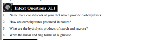 Intext Questions 31.1
1. Name three constituents of your diet which provide carbohydrates.
2. How are carbohydrates produced in nature?
3. What are the hydrolysis products of starch and sucrose?
4. Write the linear and ring forms of D-glucose.
