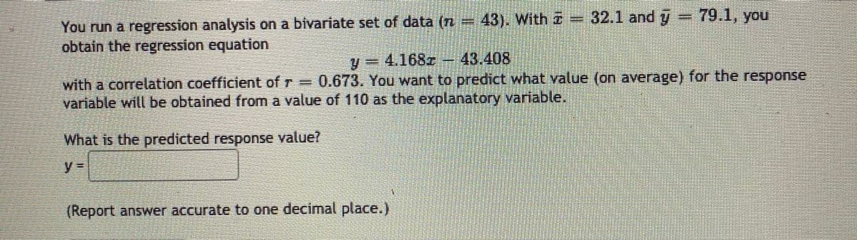 32.1 and y
79.1, you
You run a regression analysis on a bivariate set of data (n
obtain the regression equation
43). With i
4.168z 43.408
%3D
with a correlation coefficient of r = 0.673. You want to predict what value (on average) for the response
variable will be obtained from a value of 110 as the explanatory variable.
What is the predicted response value?
%3D
(Report answer accurate to one decimal place.)
