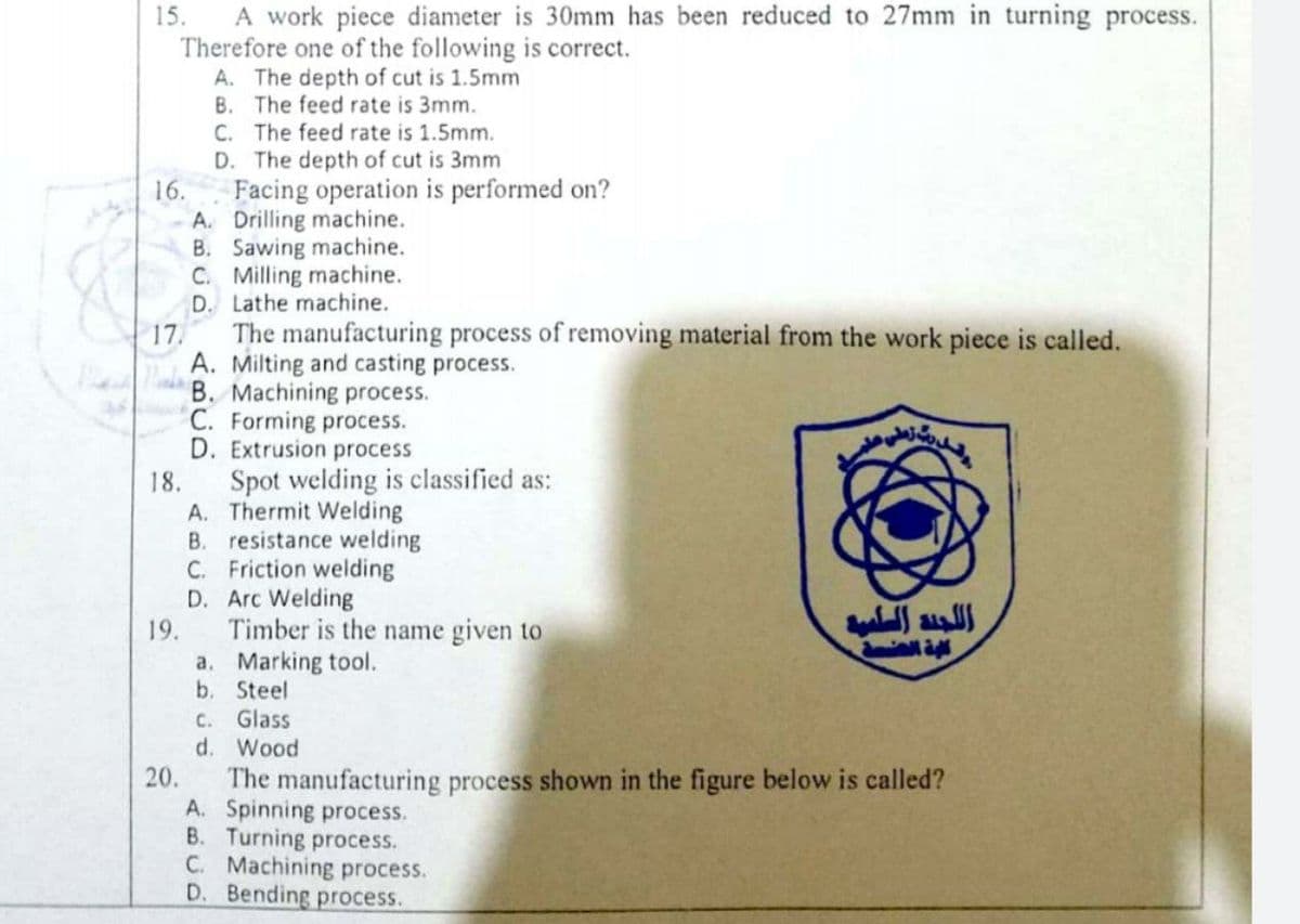 A work piece diameter is 30mm has been reduced to 27mm in turning process.
Therefore one of the following is correct.
A. The depth of cut is 1.5mm
B. The feed rate is 3mm.
15.
C. The feed rate is 1.5mm.
D. The depth of cut is 3mm
16.
Facing operation is performed on?
A. Drilling machine.
B. Sawing machine.
C. Milling machine.
D. Lathe machine.
17.
The manufacturing process of removing material from the work piece is called.
A. Milting and casting process.
B. Machining process.
C. Forming process.
D. Extrusion process
Spot welding is classified as:
A. Thermit Welding
B. resistance welding
C. Friction welding
D. Arc Welding
Timber is the name given to
a. Marking tool.
b. Steel
C. Glass
d.
18.
19.
Wood
The manufacturing process shown in the figure below is called?
A. Spinning process.
B. Turning process.
C. Machining process.
D. Bending process.
20.
