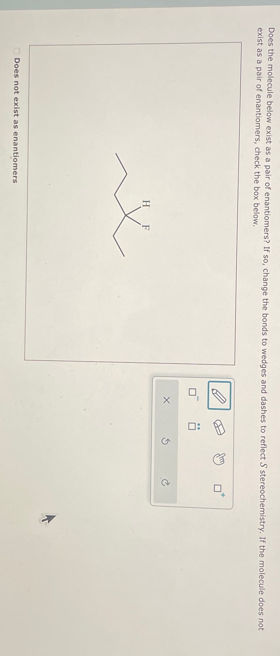 Does the molecule below exist as a pair of enantiomers? If so, change the bonds to wedges and dashes to reflect S stereochemistry. If the molecule does not
exist as a pair of enantiomers, check the box below.
Does not exist as enantiomers
H F
X
0: