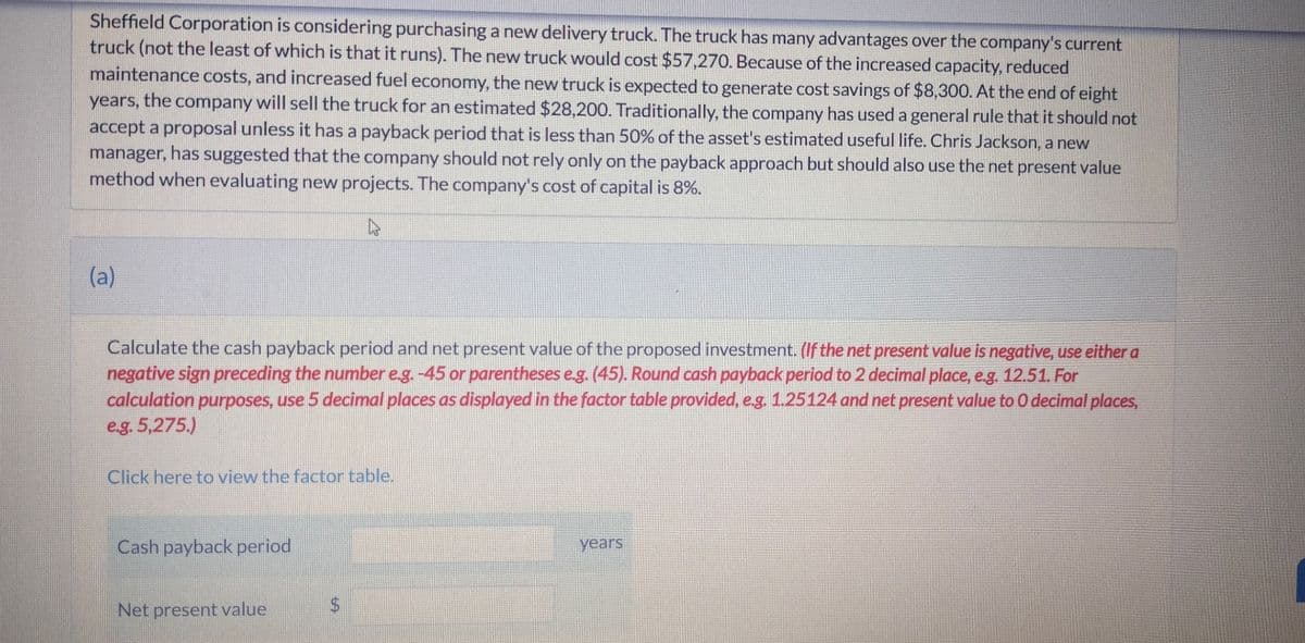 Sheffield Corporation is considering purchasing a new delivery truck. The truck has many advantages over the company's current
truck (not the least of which is that it runs). The new truck would cost $57,270. Because of the increased capacity, reduced
maintenance costs, and increased fuel economy, the new truck is expected to generate cost savings of $8,300. At the end of eight
years, the company will sell the truck for an estimated $28,200. Traditionally, the company has used a general rule that it should not
accept a proposal unless it has a payback period that is less than 50% of the asset's estimated useful life. Chris Jackson, a new
manager, has suggested that the company should not rely only on the payback approach but should also use the net present value
method when evaluating new projects. The company's cost of capital is 8%.
►
(a)
Calculate the cash payback period and net present value of the proposed investment. (If the net present value is negative, use either a
negative sign preceding the number e.g. -45 or parentheses e.g. (45). Round cash payback period to 2 decimal place, e.g. 12.51. For
calculation purposes, use 5 decimal places as displayed in the factor table provided, e.g. 1.25124 and net present value to 0 decimal places,
e.g. 5,275.)
Click here to view the factor table.
Cash payback period
Net present value
years