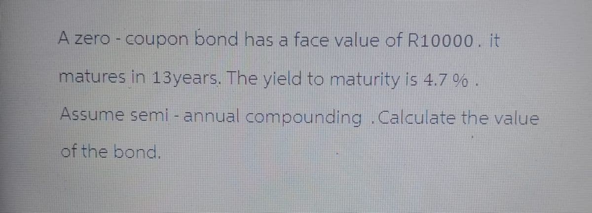 A zero - coupon bond has a face value of R10000.it
matures in 13years. The yield to maturity is 4.7 % .
Assume semi-annual compounding .Calculate the value
of the bond.