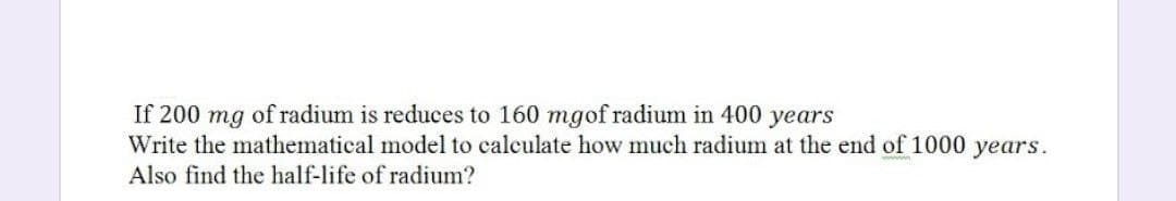 If 200 mg of radium is reduces to 160 mgof radium in 400 years
Write the mathematical model to calculate how much radium at the end of 1000 years.
Also find the half-life of radium?
