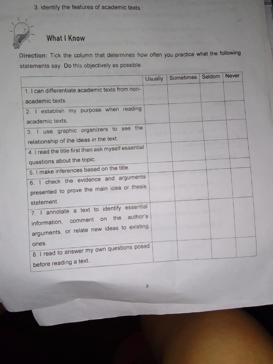 3. identify the features of academic texts.
What I Know
Direction: Tick the column that determines how often you, practice what the following
statements say. Do this objectively as possible.
Usually Sometimes Seldom Never
1.I can differentiate academic texts from non-
an academic texts.
2. I establish my purpose when reading
academic texts.
3. I use graphic organizers to see the
relationship of the ideas in the text.
4. I read the title first then ask myself essential
questions about the topic.
5. I make inferences based on the title.
6. I check the evidence and arguments
presented to prove the main idea or thesis
statement.
7. I annotate a text to identify essential
information,
comment
on the
author's
arguments, or relate new ideas to existing
ones.
8. I read to answer my own questions posed
before reading a text.
