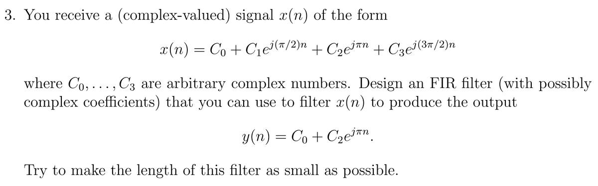 3. You receive a (complex-valued) signal x(n) of the form
(и
x(n) = Co + C1ei(m/2)n + Cze³™n + Cze³(3m/2)n
where Co, ..., C3 are arbitrary complex numbers. Design an FIR filter (with possibly
complex coefficients) that you can use to filter x(n) to produce the output
y(n) = Co + C2eian.
Try to make the length of this filter as small as possible.
