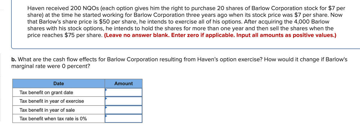 Haven received 200 NQOS (each option gives him the right to purchase 20 shares of Barlow Corporation stock for $7 per
share) at the time he started working for Barlow Corporation three years ago when its stock price was $7 per share. Now
that Barlow's share price is $50 per share, he intends to exercise all of his options. After acquiring the 4,000 Barlow
shares with his stock options, he intends to hold the shares for more than one year and then sell the shares when the
price reaches $75 per share. (Leave no answer blank. Enter zero if applicable. Input all amounts as positive values.)
b. What are the cash flow effects for Barlow Corporation resulting from Haven's option exercise? How would it change if Barlow's
marginal rate were 0 percent?
Date
Amount
Tax benefit on grant date
Tax benefit in year of exercise
Tax benefit in year of sale
Tax benefit when tax rate is 0%
