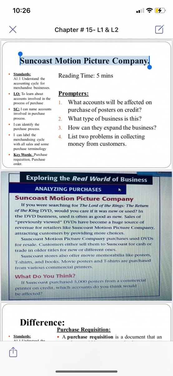 10:26
Chapter # 15- L1 & L2
Suncoast Motion Picture Company.
• Standards:
Reading Time: 5 mins
Al.I Understand the
accounting cycle for
merchandise businesses.
Prompters:
• LO: To learn about
accounts involved in the
process of purchase
1.
What accounts will be affected on
• SC: I can name accounts
involved
purchase of posters on credit?
in
purchase
process.
2. What type of business is this?
• I can identify the
purchase process.
• I can label the
merchandising cycle
with all sales and some
How can they expand the business?
4. List two problems in collecting
money from customers.
3.
purchase terminology
• Key Words: Purchase
requisition, Purchase
order.
Exploring the Real World of Business
ANALYZING PURCHASES
Suncoast Motion Picture Company
If you were searching for The Lord of the Rings: The Return
of the King DVD, would you care if it was new or used? In
the DVD business, used is often as good as new. Sales of
"previously viewed" DVDS have become a huge source of
revenue for retailers like Suncoast Motion Picture Company,
attracting customers by providing more choices.
Suncoast Motion Picture Company purchases used DVDS
for resale. Customers either sell them to Suncoast for cash or
trade in older titles for new or different ones.
Suncoast stores also offer movie memorabilia like posters,
T-shirts, and books. Movie posters and T-shirts are purchased
from various commercial printers.
What Do You Think?
If Suncoast purchased 5,000 posters from a commercial
printer on credit, which accounts do you think would
be affected?
Difference:
Purchase Requisition:
• A purchase requisition is a document that an
• Standards:
ALLLUndaretand sha
