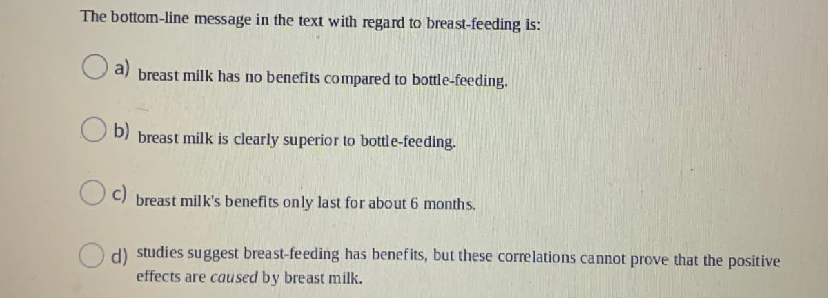 The bottom-line message in the text with regard to breast-feeding is:
a)
breast milk has no benefits compared to bottle-feeding.
O b)
breast milk is clearly superior to bottle-feeding.
breast milk's benefits only last for about 6 months.
d) studies suggest breast-feeding has benefits, but these corre lations cannot prove that the positive
effects are caused by breast milk.
