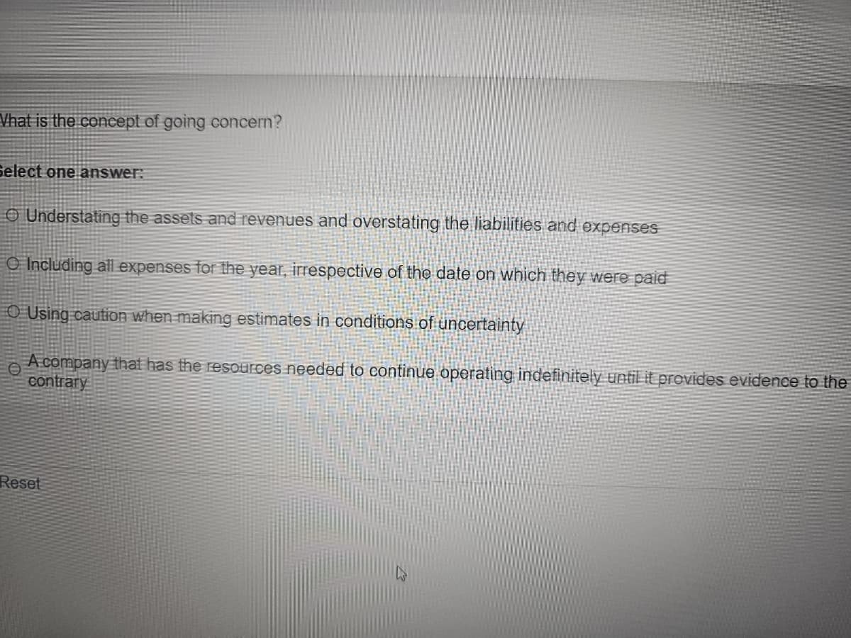 Vhat is the concept of going concern?
Select one answer:
O Understating the assets and revenues and overstating the liabilities and expenses
O Including all expenses for the year, irrespective of the date on which they were paid
O Using caution when making estimates in conditions of uncertainty
A company that has the resources needed to continue operating indefinitely until it provides evidence to the
contrary
Reset