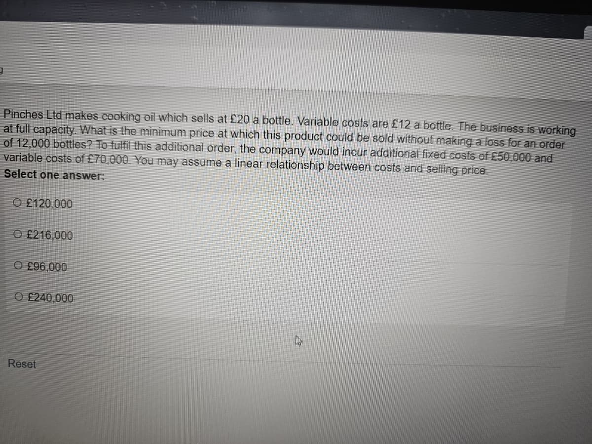Pinches Ltd makes cooking oil which sells at £20 a bottle. Variable costs are £12 a bottle. The business is working
at full capacity. What is the minimum price at which this product could be sold without making a loss for an order
of 12,000 bottles? To fulfil this additional order, the company would incur additional fixed costs of £50,000 and
variable costs of £70,000. You may assume a linear relationship between costs and selling price
Select one answer:
O£120.000
£216,000
O£96,000
O£240,000
Reset