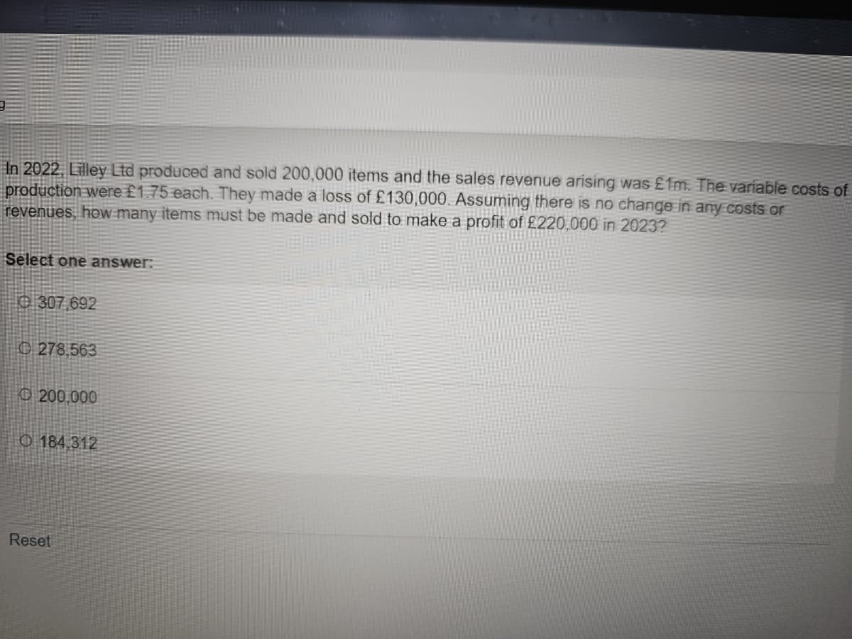 In 2022, Lilley Ltd produced and sold 200,000 items and the sales revenue arising was £1m. The variable costs of
production were £1.75 each. They made a loss of £130,000. Assuming there is no change in any costs or
revenues, how many items must be made and sold to make a profit of £220,000 in 2023?
Select one answer:
307.692
278,563
200.000
O184,312
Reset