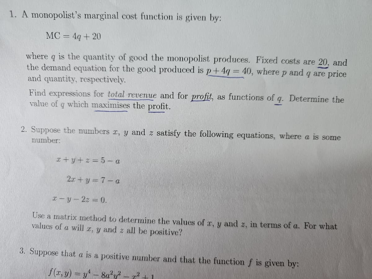 1. A monopolist's marginal cost function is given by:
MC = 4q+ 20
where q is the quantity of good the monopolist produces. Fixed costs are 20, and
the demand equation for the good produced is p+4q = 40, where p and q are price
and quantity, respectively.
-
Find expressions for total revenue and for profit, as functions of q. Determine the
value of q which maximises the profit.
2. Suppose the numbers x, y and z satisfy the following equations, where a is some
number:
x+y+z= 5-a
2x+y = 7-a
x-y-2z = 0.
Use a matrix method to determine the values of x, y and z, in terms of a. For what
values of a will x, y and z all be positive?
3. Suppose that a is a positive number and that the function f is given by:
f(x, y) = y¹ - 8a²y²
+1