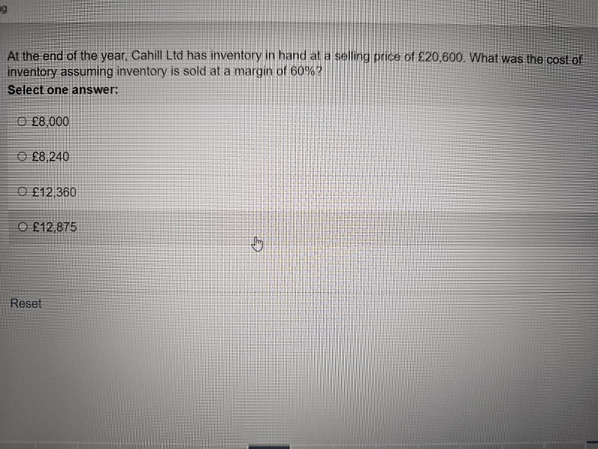 ng
At the end of the year, Cahill Ltd has inventory in hand at a selling price of £20,600. What was the cost of
inventory assuming inventory is sold at a margin of 60%?
Select one answer:
O£8,000
£8,240
O£12,360
O £12,875
Reset
Jy