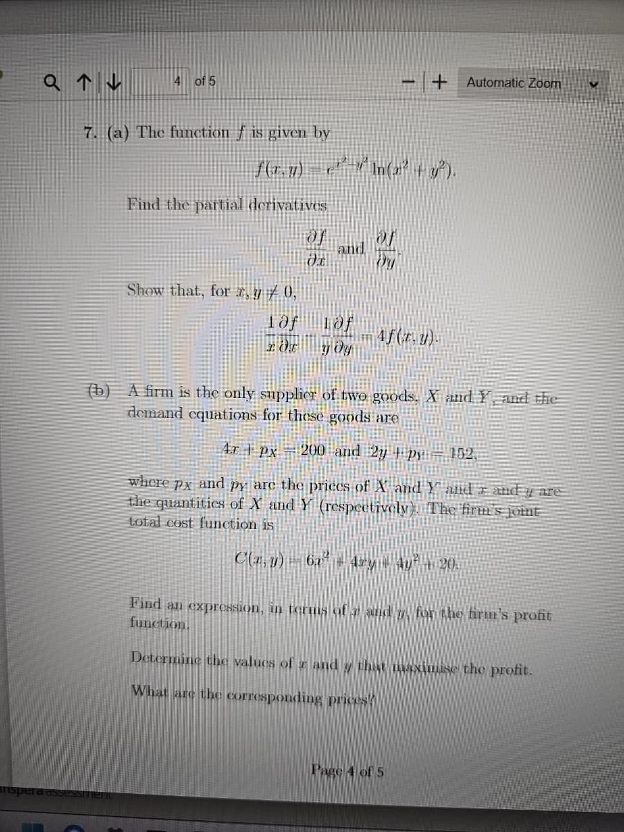 Q↑↓
4 of 5
7. (a) The function f is given by
f(x, y)
Find the partial derivatives
rassessment
|_c¹ª-"ª În(x² + y²).
Of
and
Show that, for x, y 0,
1af
2 OT у ду
Dy
+ Automatic Zoom
4f(z,1).
(b) A firm is the only supplier of two goods, X and Y and the
demand equations for these goods are
4x PX 200 and 2y py| 152.
where px and py are the prices of X and Y and 2 andy are
the quantities of X and Y (respectively). The firm's joint
total cost function is
C(r, y) — 6x² + 4xy + 4y² + 20.
Find an expression, in terms of # and y, for the firm's profit
function.
Determine the values of x and y that maximise the profit.
What are the corresponding prices!
Page 4 of 5
✔