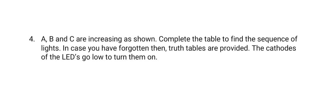 4. A, B and C are increasing as shown. Complete the table to find the sequence of
lights. In case you have forgotten then, truth tables are provided. The cathodes
of the LED's go low to turn them on.
