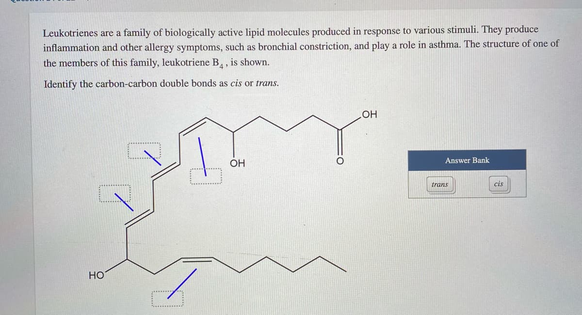 Leukotrienes are a family of biologically active lipid molecules produced in response to various stimuli. They produce
inflammation and other allergy symptoms, such as bronchial constriction, and play a role in asthma. The structure of one of
the members of this family, leukotriene B, is shown.
Identify the carbon-carbon double bonds as cis or trans.
HO
ОН
Answer Bank
trans
cis
Но
