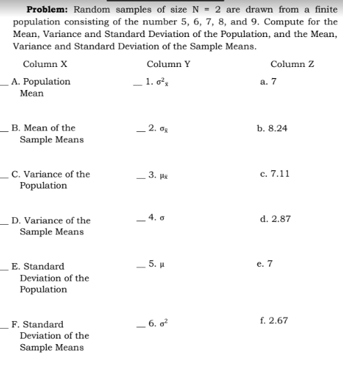 Problem: Random samples of size N = 2 are drawn from a finite
population consisting of the number 5, 6, 7, 8, and 9. Compute for the
Mean, Variance and Standard Deviation of the Population, and the Mean,
Variance and Standard Deviation of the Sample Means.
Column X
Column Y
Column Z
A. Population
- 1. o,
а. 7
Mean
B. Mean of the
_ 2. os
b. 8.24
Sample Means
C. Variance of the
Population
_ 3. pe
с. 7.11
- 4. o
d. 2.87
D. Variance of the
Sample Means
E. Standard
_5. µ
e. 7
Deviation of the
Population
F. Standard
_ 6. o?
f. 2.67
Deviation of the
Sample Means
