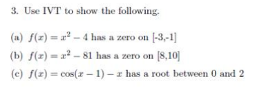 3. Use IVT to show the following.
(a) f(x) = a² – 4 has a zero on [-3,-1]
(b) f(z) = x² – 81 has a zero on [8,10]
(c) f(z) = cos(r – 1) – z has a root between 0 and 2
