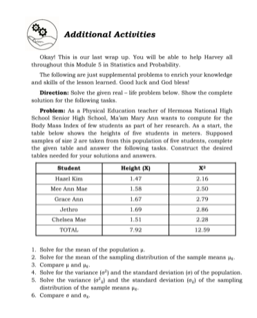 Additional Activities
Okay! This is our last wrap up. You will be able to help Harvey all
throughout this Module 5 in Statistics and Probability.
The following are just supplemental problems to enrich your knowledge
and skilla of the lesson learned. Good luck and God bless!
Direction: Solve the given real - life problem below. Show the complete
solution for the following tasks.
Problem: As a Physical Education teacher of Hermosa National High
School Senior High School, Ma'am Mary Ann wants to compute for the
Body Mass Index of few students as part of her research. As a start, the
table below shows the heights of five students in meters. Supposed
Namples of size 2 are taken from this population of five students, complete
the given table and answer the following tasks. Construct the desired
tables needed for your solutions and answers.
Student
Height (X)
Hazel Kim
1.47
2.16
Mee Ann Mae
1.58
2.50
Grace Ann
1.67
2.79
Jethro
1.69
2.86
Chelsea Mae
1.51
2.28
TOTAL
7.92
12.59
1. Solve for the mean of the population p.
2. Solve for the mean of the sampling distribution of the sample means
3. Compare u and e
4. Solve for the variance (a') and the standard deviation (a) of the population.
5. Solve the variance (o') and the standard deviation (o) of the sampling
distribution of the sample means
6. Compare o and og.
