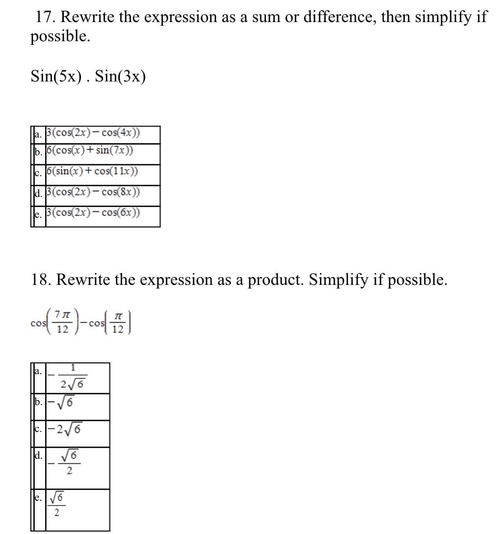 17. Rewrite the expression as a sum or difference, then simplify if
possible.
Sin(5x). Sin(3x)
|a. 3(cos(2x)- cos(4x))
b. 6(cos(x)+ sin(7x))
c. 6(sin(x)+cos(11x))
d. 3(cos(2x)-
cos(8x))
le. 3(cos(2x)- cos(6x))
18. Rewrite the expression as a product. Simplify if possible.
Cos 7
12
cos
12
a.
b.-V6
-2/6
C.
d.
e. V6
2
