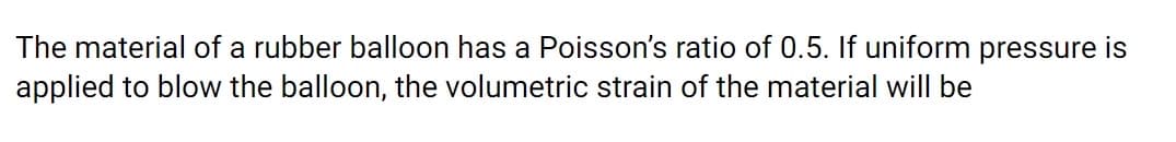 The material of a rubber balloon has a Poisson's ratio of 0.5. If uniform pressure is
applied to blow the balloon, the volumetric strain of the material will be
