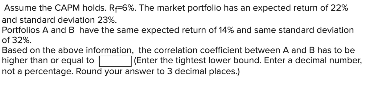 Assume the CAPM holds. Rf6%. The market portfolio has an expected return of 22%
and standard deviation 23%.
Portfolios A and B have the same expected return of 14% and same standard deviation
of 32%.
Based on the above information, the correlation coefficient between A and B has to be
higher than or equal to
(Enter the tightest lower bound. Enter a decimal number,
not a percentage. Round your answer to 3 decimal places.)